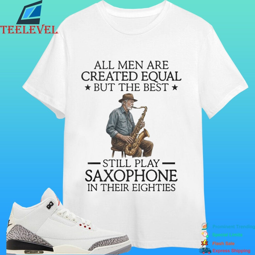All Men Are Created Equal But The Best Still Play Saxophone In Their Eighties Shirt