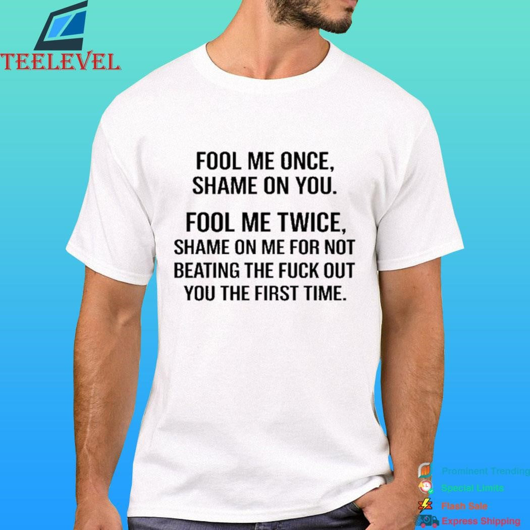 Fool Me Once Shame On You Fool Me Twice Shame On Me For Not Beating The Fuck Out You The First Time Shirt
