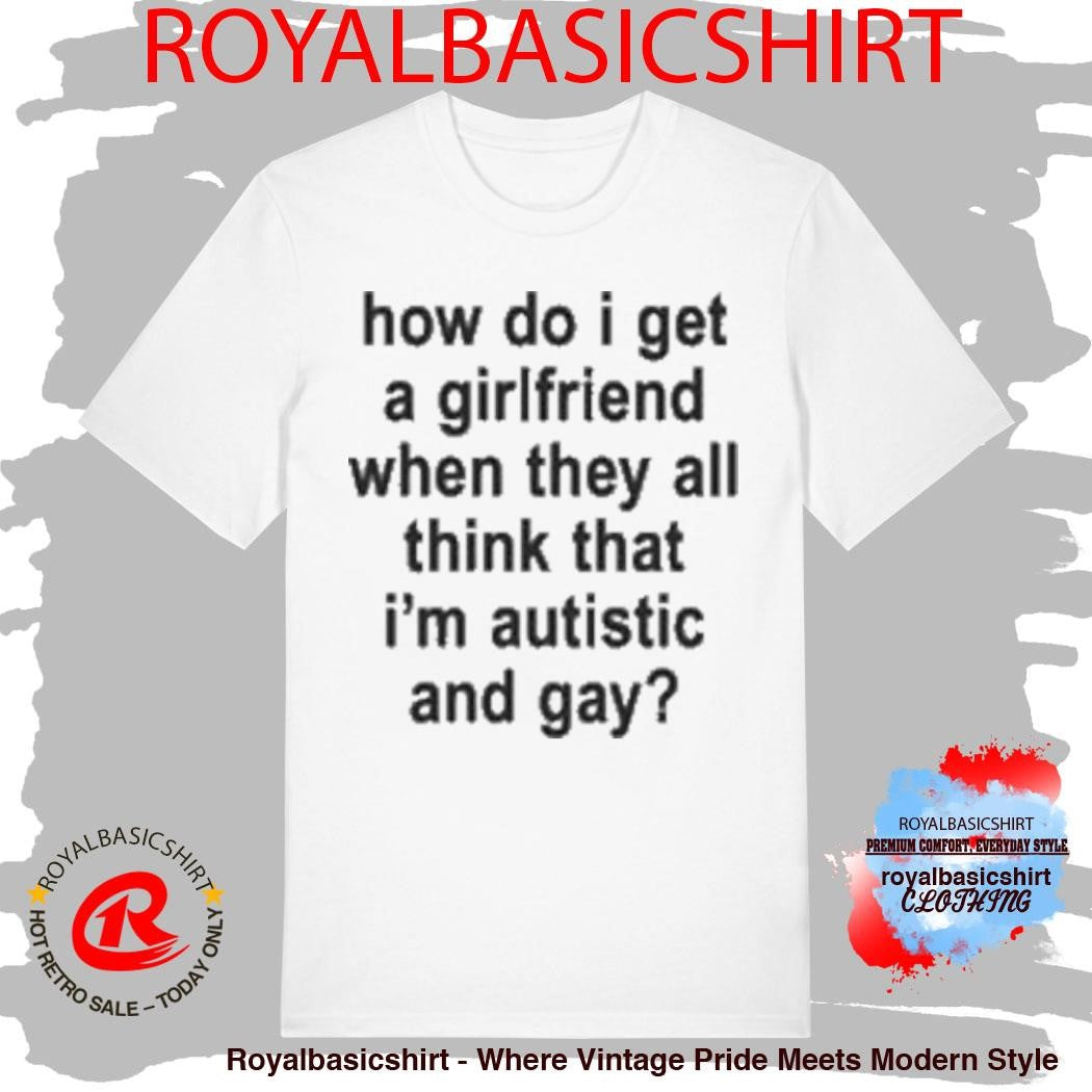 How Do I Get A Girlfriend When They All Think That I’m Autistic And Gay T-Shirt