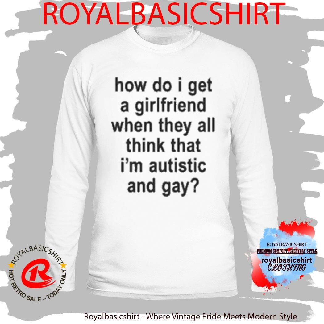 How Do I Get A Girlfriend When They All Think That I’m Autistic And Gay T-Shirt
