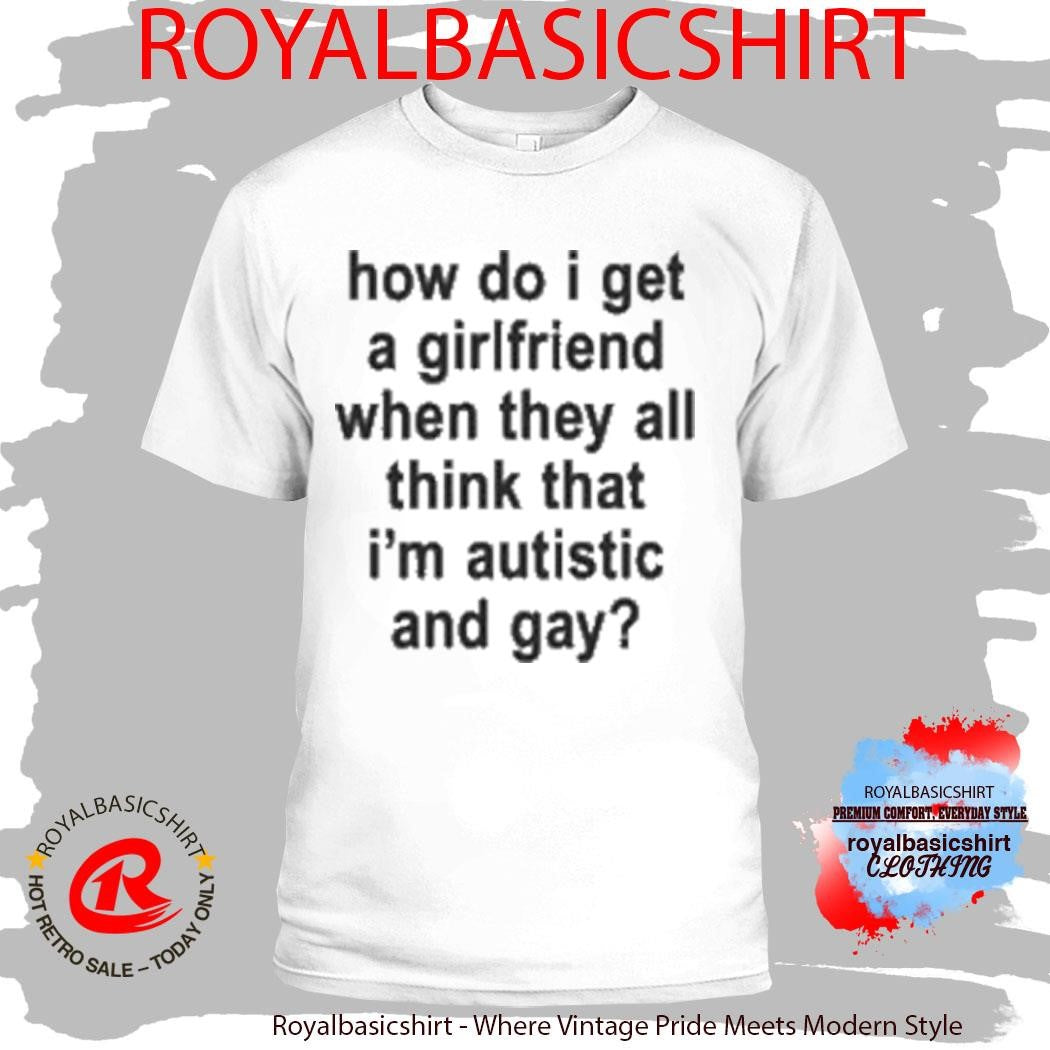 How Do I Get A Girlfriend When They All Think That I’m Autistic And Gay T-Shirt
