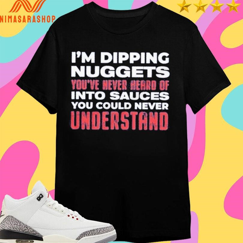 I’m Dipping Nuggets You’ve Never Heard Of Into Sauces You Could Never Understand Shirts