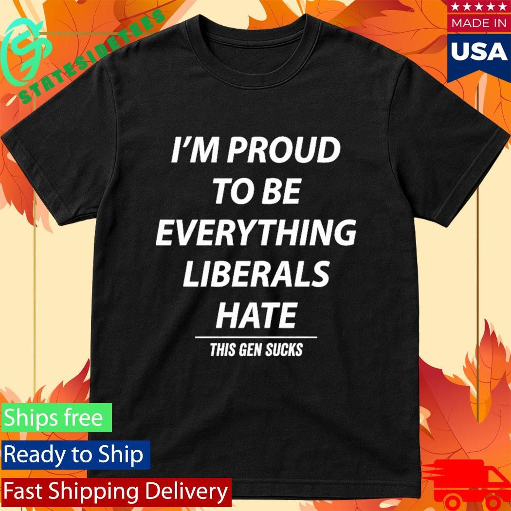 I’m Proud To Be Everything Liberals Hate This Gen Sucks Shirt