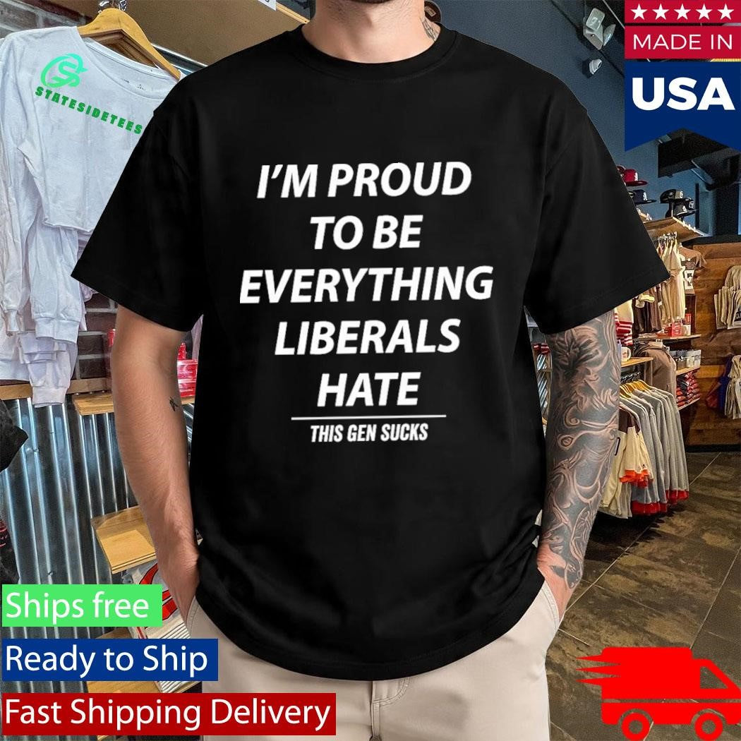 I’m Proud To Be Everything Liberals Hate This Gen Sucks Shirt