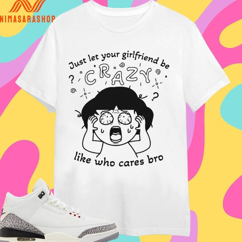 Just Let Your Girlfriend Be Crazy Like Who Cares Bro Shirts