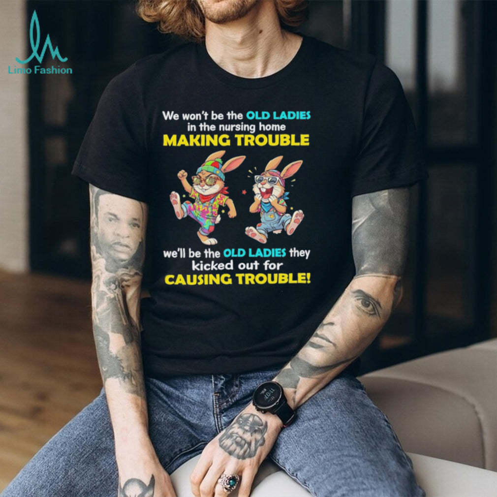 Rabbits we wo’t be the old ladies in the nursing home making trouble we’ll be the old ladies they kicked out for causing trouble shirt