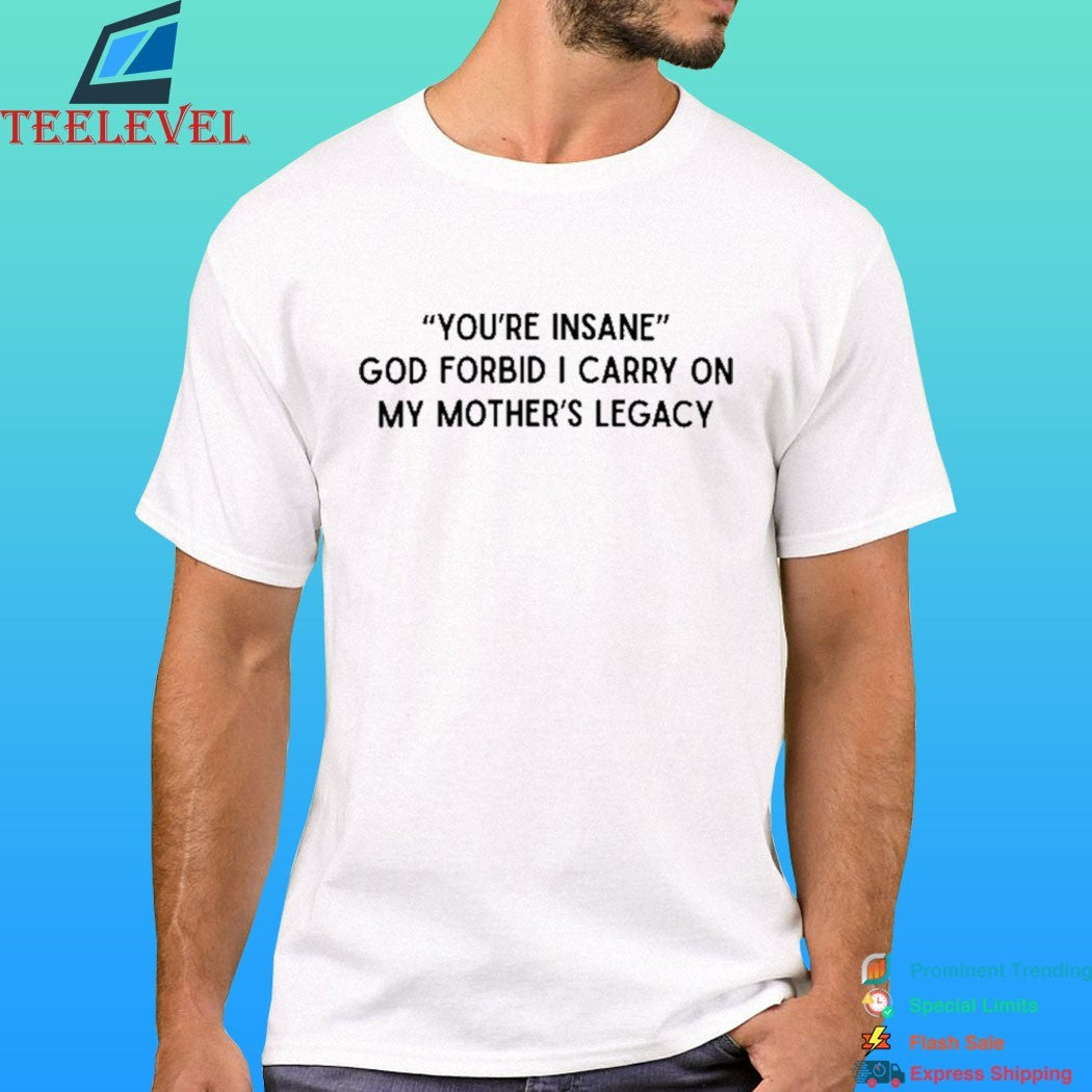 You’re Insane God Forbid I Carry On My Mother’s Legacy Shirt