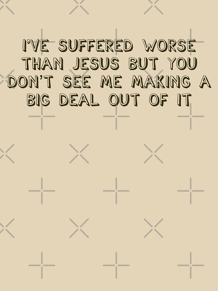 I've suffered worse than Jesus but you don't see me making a big deal out of it by brodolo