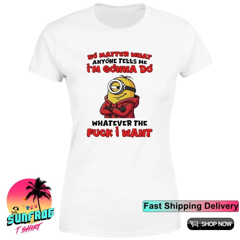No matter what anyone tells me I’m gonna do whatever the fuck I want Minion shirt